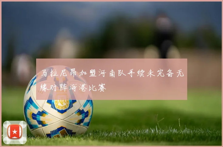 马拉尼昂加盟河南队手续未完备无缘对阵海港比赛